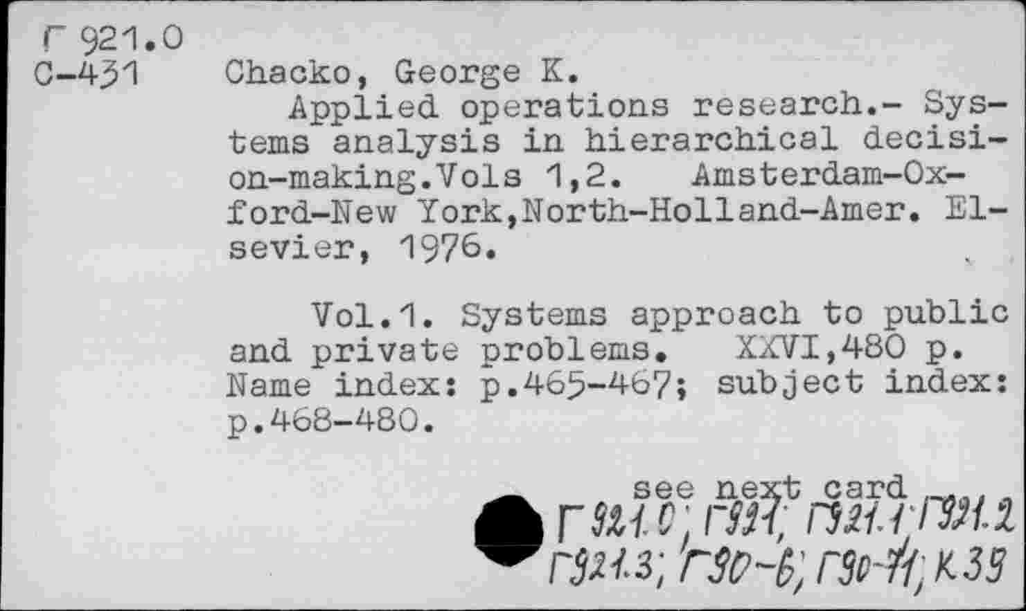 ﻿Г 921.0
0-4.51 Chacko, George К.
Applied operations research.- Systems analysis in hierarchical decision-making. Vol s 1,2.	Amsterdam-Ox-
ford-New York,North-Holland-Amer. Elsevier, 1970.
Vol.1. Systems approach to public and private problems. XXVI,480 p. Name index: p.465-467; subject index: p.468-480.
_ see next card , Л Гй/ C. Г311; ПН.ГГЗЯ-i. ^ГЗЯ.з; ГЗО-З', ГЗМ^ЗЗ